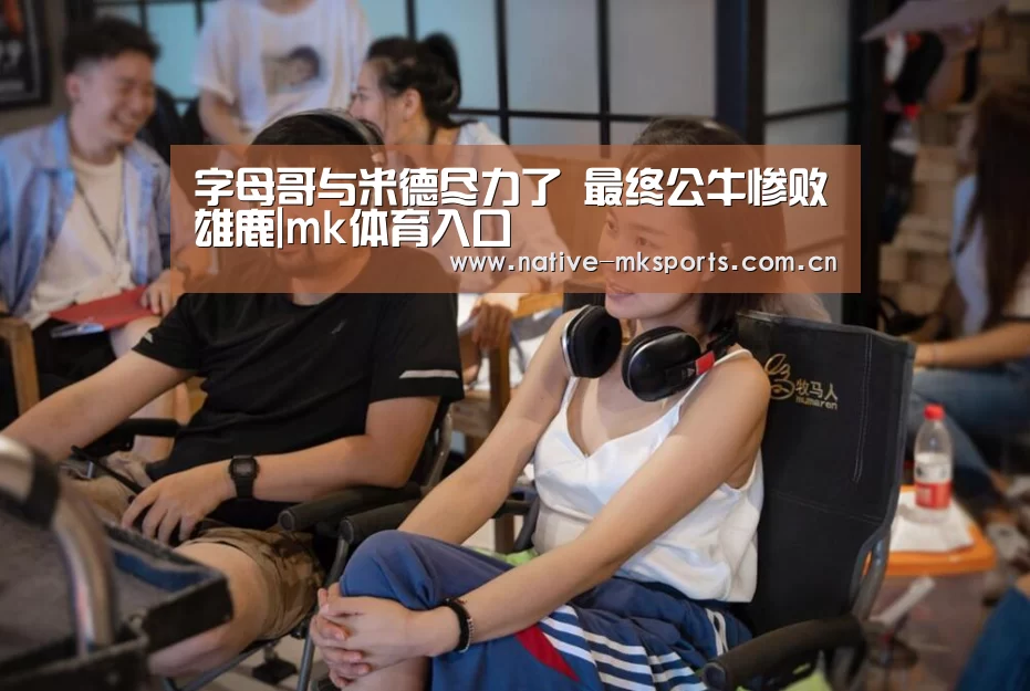 字母哥与米德尽力了 最终公牛惨败雄鹿|mk体育入口(图2) mk体育入口